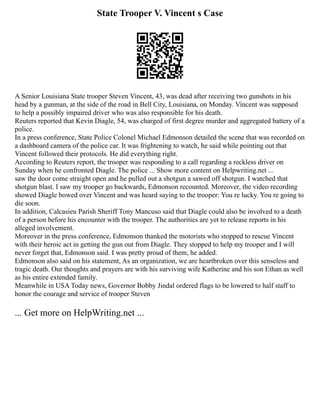State Trooper V. Vincent s Case
A Senior Louisiana State trooper Steven Vincent, 43, was dead after receiving two gunshots in his
head by a gunman, at the side of the road in Bell City, Louisiana, on Monday. Vincent was supposed
to help a possibly impaired driver who was also responsible for his death.
Reuters reported that Kevin Diagle, 54, was charged of first degree murder and aggregated battery of a
police.
In a press conference, State Police Colonel Michael Edmonson detailed the scene that was recorded on
a dashboard camera of the police car. It was frightening to watch, he said while pointing out that
Vincent followed their protocols. He did everything right.
According to Reuters report, the trooper was responding to a call regarding a reckless driver on
Sunday when he confronted Diagle. The police ... Show more content on Helpwriting.net ...
saw the door come straight open and he pulled out a shotgun a sawed off shotgun. I watched that
shotgun blast. I saw my trooper go backwards, Edmonson recounted. Moreover, the video recording
showed Diagle bowed over Vincent and was heard saying to the trooper: You re lucky. You re going to
die soon.
In addition, Calcasieu Parish Sheriff Tony Mancuso said that Diagle could also be involved to a death
of a person before his encounter with the trooper. The authorities are yet to release reports in his
alleged involvement.
Moreover in the press conference, Edmonson thanked the motorists who stopped to rescue Vincent
with their heroic act in getting the gun out from Diagle. They stopped to help my trooper and I will
never forget that, Edmonson said. I was pretty proud of them, he added.
Edmonson also said on his statement, As an organization, we are heartbroken over this senseless and
tragic death. Our thoughts and prayers are with his surviving wife Katherine and his son Ethan as well
as his entire extended family.
Meanwhile in USA Today news, Governor Bobby Jindal ordered flags to be lowered to half staff to
honor the courage and service of trooper Steven
... Get more on HelpWriting.net ...
 