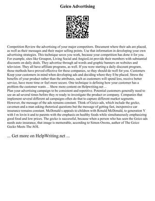Geico Advertising
Competition Review the advertising of your major competitors. Document where their ads are placed,
as well as their messages and their major selling points. Use that information in developing your own
advertising strategies. This technique saves you work, because your competition has done it for you.
For example, sites like Groupon, Living Social and AngiesList provide their members with substantial
discounts on daily deals. They advertise through ad words and graphic banners on websites and
television. They all have affiliate programs, as well. If you were starting a daily discount program,
those methods have proved effective for these companies, so they should do well for you. Customers
Keep your customers in mind when developing ads and deciding where they ll be placed. Stress the
benefits of your product rather than the attributes, such as customers will spend less, receive better
service, have more time or feel more secure. One technique is defining how your customer has a
problem the customer wants ... Show more content on Helpwriting.net ...
Plan your advertising campaign to be consistent and repetitive. Potential customers generally need to
see an ad several times before they re ready to investigate the product or company. Companies that
implement several different ad campaigns often do that to capture different market segments.
However, the message of the ads remains constant. Think of Geico ads, which include the gecko,
cavemen and a man asking rhetorical questions but the message of getting fast, inexpensive car
insurance remains constant. McDonald s appeals to children with Ronald McDonald, to generation Y
with I m lovin it and to parents with the emphasis on healthy foods while simultaneously emphasizing
good food and low prices. The gecko is successful, because when a person who has seen the Geico ads
needs auto insurance, that image is memorable, according to Simon Owens, author of The Geico
Gecko Meets The AOL
... Get more on HelpWriting.net ...
 