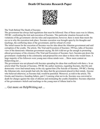Death Of Socrates Research Paper
The Truth Behind The Death of Socrates
The government has always had regulations that must be followed. One of these cases was in Athens,
399 BC, confronting the trial and execution of Socrates. This particular situation focused on the
violations of the government s devine rules and expectations; however, there is more than meets the
eye as to why the execution took place. Socrates execution was brought upon by his thoughts and
teachings, the conflicting ideas of the government, and his refusal of a trial.
The initial reason for the execution of Socrates was his idea about the Athenian government and said
corruption of the youths. The article, The Trial and Execution of Socrates: 399 bce, talks of Socrates
view of the democratic Athenian government saying, He felt it did not go far enough in promoting
ethical governance of the citizenry (The Trial and Execution of Socrates: bce). Socrates put down the
government s leadership in the community and proposed his own ideas to those who would listen. A
large majority of his followers were young men whose minds were ... Show more content on
Helpwriting.net ...
The government was not pleased with Socrates spreading his ideas that conflicted with there s. In an
article titled The Suicide of Socrates, 399 BC the author mentions, regarding Socrates, that His anti
democratic views had turned many in the city against him (The Suicide of Socrates, 399 BC). During
the Athenian rule, most people had only the ideas that the government placed in their minds. Anyone
who believed otherwise, as Socrates had, would be punished. Moreover, as told in the article, The
Greeks and America s founding fathers, part 2: Learning what not to do, Socrates was convicted to
death for charges against the state of atheism and misleading the youths (Sandefur). Socrates objection
of the government s beliefs and teachings to the young men of Athens lead to his
... Get more on HelpWriting.net ...
 