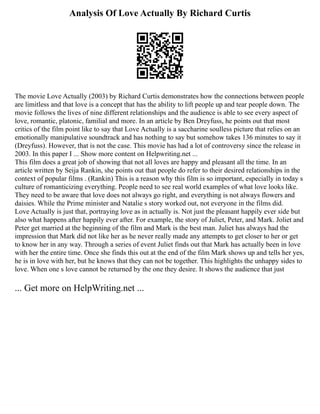 Analysis Of Love Actually By Richard Curtis
The movie Love Actually (2003) by Richard Curtis demonstrates how the connections between people
are limitless and that love is a concept that has the ability to lift people up and tear people down. The
movie follows the lives of nine different relationships and the audience is able to see every aspect of
love, romantic, platonic, familial and more. In an article by Ben Dreyfuss, he points out that most
critics of the film point like to say that Love Actually is a saccharine soulless picture that relies on an
emotionally manipulative soundtrack and has nothing to say but somehow takes 136 minutes to say it
(Dreyfuss). However, that is not the case. This movie has had a lot of controversy since the release in
2003. In this paper I ... Show more content on Helpwriting.net ...
This film does a great job of showing that not all loves are happy and pleasant all the time. In an
article written by Seija Rankin, she points out that people do refer to their desired relationships in the
context of popular films . (Rankin) This is a reason why this film is so important, especially in today s
culture of romanticizing everything. People need to see real world examples of what love looks like.
They need to be aware that love does not always go right, and everything is not always flowers and
daisies. While the Prime minister and Natalie s story worked out, not everyone in the films did.
Love Actually is just that, portraying love as in actually is. Not just the pleasant happily ever side but
also what happens after happily ever after. For example, the story of Juliet, Peter, and Mark. Joliet and
Peter get married at the beginning of the film and Mark is the best man. Juliet has always had the
impression that Mark did not like her as he never really made any attempts to get closer to her or get
to know her in any way. Through a series of event Juliet finds out that Mark has actually been in love
with her the entire time. Once she finds this out at the end of the film Mark shows up and tells her yes,
he is in love with her, but he knows that they can not be together. This highlights the unhappy sides to
love. When one s love cannot be returned by the one they desire. It shows the audience that just
... Get more on HelpWriting.net ...
 