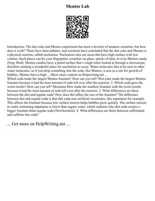 Mentos Lab
Introduction: The diet coke and Mentos experiment has been a favorite of amateur scientists, but how
does it work? There have been debates, and scientists have concluded that the diet coke and Mentos is
a physical reaction, called nucleation. Nucleation sites are areas that have high surface with low
volume. Such places can be your fingerprint, scratches on glass, specks of dust, or even Mentos candy
(Eepy Bird). Mentos candies have a pitted surface that s rough when looked at through a microscope,
therefore creating a wonderful place for nucleation to occur. Water molecules like to be next to other
water molecules, so if you drop something into the soda, like Mentos, it acts as a site for growth of
bubbles. Mentos have a high ... Show more content on Helpwriting.net ...
Which soda made the largest Mentos fountain? How can you tell? Diet coke made the largest Mentos
fountain because it had the least amount of soda left over after the reaction. 2. Which soda gave the
worst results? How can you tell? Mountain Dew made the smallest fountain with the worst results
because it had the most amount of soda left over after the reactoin. 3. What differences are there
between the diet and regular soda? How does this affect the size of the fountain? The difference
between diet and regular soda is that diet soda uses artificial sweeteners, like aspartame for example.
This affects the fountain because low surface tension helps bubbles grow quickly. The surface tension
in water containing aspartame is lower than sugary water, which explains why diet soda creates a
bigger fountain thatn regular soda (NewScientist). 4. What differences are there between caffeinated
and caffeine free soda?
... Get more on HelpWriting.net ...
 