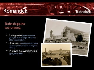 Romantiek                                      Technologie


Technologische
vooruitgang:

 • Hoogbouw(wegens explosieve
    groei gaat men de hoogte in bouwen :
    Flats/ wolkenkrabbers
 • Transport (ontstaan metro’s trams
    en treinen; ontstaan van de eerste grote
    stations)
 • Nieuwe bouwmaterialen
    (ijzer glas en staal)
 