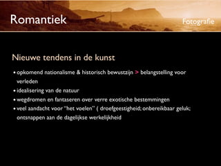 Romantiek                                                            Fotograﬁe



Nieuwe tendens in de kunst
• opkomend nationalisme & historisch bewustzijn > belangstelling voor
  verleden
• idealisering van de natuur
• wegdromen en fantaseren over verre exotische bestemmingen
• veel aandacht voor “het voelen” ( droefgeestigheid; onbereikbaar geluk;
  ontsnappen aan de dagelijkse werkelijkheid
 