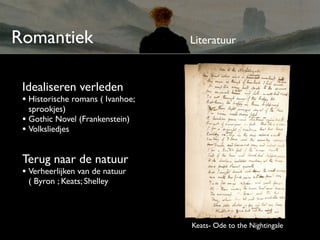 Romantiek                          Literatuur



 Idealiseren verleden
 • Historische romans ( Ivanhoe;
   sprookjes)
 • Gothic Novel (Frankenstein)
 • Volksliedjes

 Terug naar de natuur
 • Verheerlijken van de natuur
  ( Byron ; Keats; Shelley




                                   Keats- Ode to the Nightingale
 
