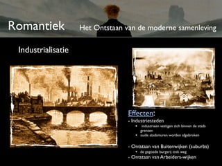 Romantiek           Het Ontstaan van de moderne samenleving

 Industrialisatie




                                 Effecten:
                                 - Industriesteden
                                    • industrieën vestigen zich binnen de stads
                                        grenzen
                                    •   oude stadsmuren worden afgebroken


                                 - Ontstaan van Buitenwijken (suburbs)
                                    • de gegoede burgerij trek weg
                                 - Ontstaan van Arbeiders-wijken
 