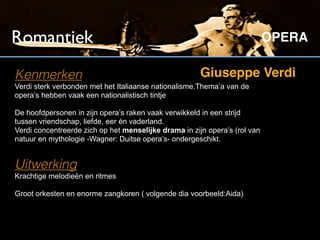 Romantiek                                                                   OPERA

Kenmerken                                              Giuseppe Verdi
Verdi sterk verbonden met het Italiaanse nationalisme.Thema’a van de
opera’s hebben vaak een nationalistisch tintje

De hoofdpersonen in zijn opera’s raken vaak verwikkeld in een strijd
tussen vriendschap, liefde, eer én vaderland.
Verdi concentreerde zich op het menselijke drama in zijn opera’s (rol van
natuur en mythologie -Wagner: Duitse opera’s- ondergeschikt.


Uitwerking
Krachtige melodieën en ritmes

Groot orkesten en enorme zangkoren ( volgende dia voorbeeld:Aida)
 