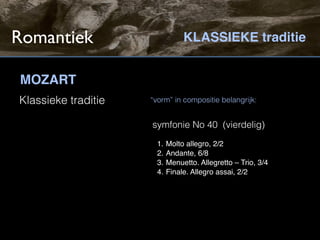 Romantiek                        KLASSIEKE traditie


MOZART
Klassieke traditie   “vorm” in compositie belangrijk:


                     symfonie No 40 (vierdelig)
                       1.   Molto allegro, 2/2
                       2.   Andante, 6/8
                       3.   Menuetto. Allegretto – Trio, 3/4
                       4.   Finale. Allegro assai, 2/2
 