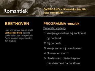 Romantiek                     OVERGANG v. Klassieke traditie
                              naar romantiek



BEETHOVEN                     PROGRAMMA -muziek
                              Pastorale: vijfdelig
Laat vorm meer los en geeft
verhalende titels aan de       1.Vrolijke gevoelens bij aankomst
onderdelen van de symfonie
Deze worden nagebootst in        op het land
zijn muziek
                               2.Bij de beek
                               3.Vrolijk samenzijn van boeren
                               4.Onweer en storm
                               5.Herderslied: blijdschap en
                                 dankbaarheid na de storm
 
