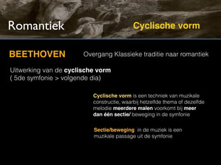 Romantiek                                  Cyclische vorm


BEETHOVEN              Overgang Klassieke traditie naar romantiek

Uitwerking van de cyclische vorm
( 5de symfonie > volgende dia)

                          Cyclische vorm is een techniek van muzikale
                          constructie, waarbij hetzelfde thema of dezelfde
                          melodie meerdere malen voorkomt bij meer
                          dan één sectie/ beweging in de symfonie


                          Sectie/beweging in de muziek is een
                          muzikale passage uit de symfonie
 