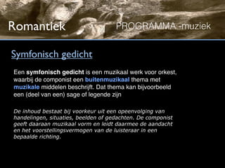 Romantiek                            PROGRAMMA -muziek


Symfonisch gedicht
Een symfonisch gedicht is een muzikaal werk voor orkest,
waarbij de componist een buitenmuzikaal thema met
muzikale middelen beschrijft. Dat thema kan bijvoorbeeld
een (deel van een) sage of legende zijn

De inhoud bestaat bij voorkeur uit een opeenvolging van
handelingen, situaties, beelden of gedachten. De componist
geeft daaraan muzikaal vorm en leidt daarmee de aandacht
en het voorstellingsvermogen van de luisteraar in een
bepaalde richting.
 