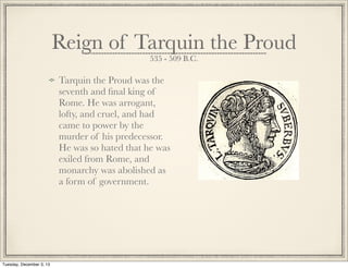 Reign of Tarquin the Proud
535 - 509 B.C.
Tarquin the Proud was the
seventh and ﬁnal king of
Rome. He was arrogant,
lofty, and cruel, and had
came to power by the
murder of his predecessor.
He was so hated that he was
exiled from Rome, and
monarchy was abolished as
a form of government.
Tuesday, December 3, 13
 