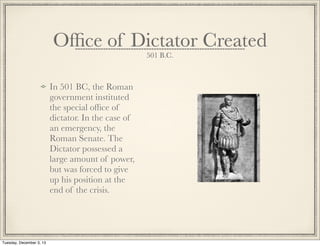 Ofﬁce of Dictator Created
501 B.C.
In 501 BC, the Roman
government instituted
the special ofﬁce of
dictator. In the case of
an emergency, the
Roman Senate. The
Dictator possessed a
large amount of power,
but was forced to give
up his position at the
end of the crisis.
Tuesday, December 3, 13
 