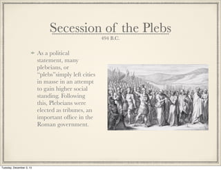 Secession of the Plebs
494 B.C.
As a political
statement, many
plebeians, or
“plebs”simply left cities
in masse in an attempt
to gain higher social
standing. Following
this, Plebeians were
elected as tribunes, an
important ofﬁce in the
Roman government.
Tuesday, December 3, 13
 
