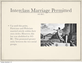 Interclass Marriage Permitted
445 B.C.
Up until this point,
Patricians and Plebeians
married strictly within their
own circles. However, this
law was abolished in 445
BC. This promoted greater
unity between the two social
groups.
Tuesday, December 3, 13
 