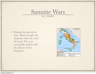 Samnite Wars
343 - 290 B.C.
During this period of
time, Rome fought the
Samnite tribes in a bid
for land. The war
eventually ended with
the defeat of the
Samnites.
Tuesday, December 3, 13
 