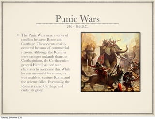 Punic Wars
246 - 146 B.C.
The Punic Wars were a series of
conﬂicts between Rome and
Carthage. These events mainly
occurred because of commercial
reasons. Although the Romans
were stronger on lands than the
Carthaginians, the Carthaginian
general Hannibal used war
elephants to overcome this. While
he was successful for a time, he
was unable to capture Rome, and
the scheme failed. Eventually, the
Romans razed Carthage and
ended its glory.
Tuesday, December 3, 13
 