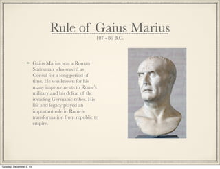 Rule of Gaius Marius
107 - 86 B.C.
Gaius Marius was a Roman
Statesman who served as
Consul for a long period of
time. He was known for his
many improvements to Rome’s
military and his defeat of the
invading Germanic tribes. His
life and legacy played an
important role in Rome’s
transformation from republic to
empire.
Tuesday, December 3, 13
 