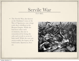 Servile War
73-71 B.C.
The Servile War, also known
as the Gladiator’s war, or the
War of Spartacus, was a large
scale slave rebellion in the
Roman Empire. While the
had been other such
revolutions, this one is
remembered for being the
only such revolt to occur in
Italy itself. While the war was
unsuccessful, the legacy of its
bold leader, Spartacus, lives
on.
Tuesday, December 3, 13
 