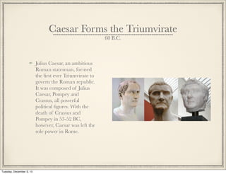 Caesar Forms the Triumvirate
60 B.C.
Julius Caesar, an ambitious
Roman statesman, formed
the ﬁrst ever Triumvirate to
govern the Roman republic.
It was composed of Julius
Caesar, Pompey and
Crassus, all powerful
political ﬁgures. With the
death of Crassus and
Pompey in 53-52 BC,
however, Caesar was left the
sole power in Rome.
Tuesday, December 3, 13
 