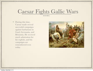 Caesar Fights Gallic Wars
58-50 B.C.
During this time,
Caesar made several
successful campaigns
against barbarians in
Gaul, Germania, and
Britannia. He received
much admiration for
his exploits, and his
campaigns are
remembered even
today.
Tuesday, December 3, 13
 