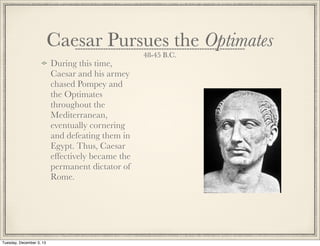 Caesar Pursues the Optimates
48-45 B.C.
During this time,
Caesar and his armey
chased Pompey and
the Optimates
throughout the
Mediterranean,
eventually cornering
and defeating them in
Egypt. Thus, Caesar
effectively became the
permanent dictator of
Rome.
Tuesday, December 3, 13
 