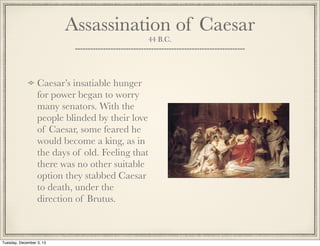 Assassination of Caesar
44 B.C.
Caesar’s insatiable hunger
for power began to worry
many senators. With the
people blinded by their love
of Caesar, some feared he
would become a king, as in
the days of old. Feeling that
there was no other suitable
option they stabbed Caesar
to death, under the
direction of Brutus.
Tuesday, December 3, 13
 