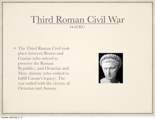 Third Roman Civil War
44-42 B.C.
The Third Roman Civil took
place between Brutus and
Cassius (who strived to
preserve the Roman
Republic), and Octavian and
Marc Antony (who wished to
fulﬁll Caesar’s legacy). The
war ended with the victory of
Octavian and Antony.
Tuesday, December 3, 13
 