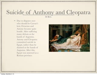 Suicide of Anthony and Cleopatra
30 B.C.
Due to disputes over
who should be Caesar’s
heir, Octavian and
Antony became quite
hostile. After suffering
many defeats at the
hands of Augustus,
Antony and Cleopatra
committed suicide in
Egypt, rather than be
shamed at the hands of
Augustus. After this,
Egypt was annexed as a
Roman province.
Tuesday, December 3, 13
 