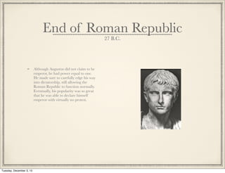 End of Roman Republic
27 B.C.
Although Augustus did not claim to be
emperor, he had power equal to one.
He made sure to carefully edge his way
into dictatorship, still allowing the
Roman Republic to function normally.
Eventually, his popularity was so great
that he was able to declare himself
emperor with virtually no protest.
Tuesday, December 3, 13
 