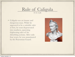 Rule of Caligula
37-41 A.D.
Caligula was an insane and
dangerous man. While he
appeared to be a suitable ruler
at ﬁrst, he soon degenerated
into madness, spawning
frightening tales of his
disturbing actions. After only
four years, he was assassinated
by the Praetorian Guard.
Tuesday, December 3, 13
 
