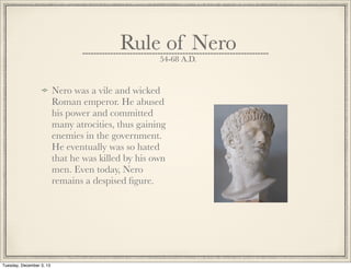 Rule of Nero
54-68 A.D.
Nero was a vile and wicked
Roman emperor. He abused
his power and committed
many atrocities, thus gaining
enemies in the government.
He eventually was so hated
that he was killed by his own
men. Even today, Nero
remains a despised ﬁgure.
Tuesday, December 3, 13
 