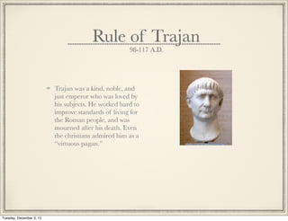 Rule of Trajan
98-117 A.D.
Trajan was a kind, noble, and
just emperor who was loved by
his subjects. He worked hard to
improve standards of living for
the Roman people, and was
mourned after his death. Even
the christians admired him as a
“virtuous pagan.”
Tuesday, December 3, 13
 