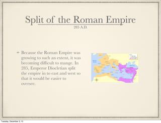 Split of the Roman Empire
285 A.D.
Because the Roman Empire was
growing to such an extent, it was
becoming difﬁcult to mange. In
285, Emperor Diocletian split
the empire in to east and west so
that it would be easier to
oversee.
Tuesday, December 3, 13
 