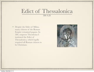 Edict of Thessalonica
380 A.D.
Despite the Edict of Milan,
many citizens of the Roman
Empire remained pagans. In
380, emperor Theodosius I
instituted the Edict of
Thessalonica, which legally
required all Roman citizens to
be Christians.
Tuesday, December 3, 13
 