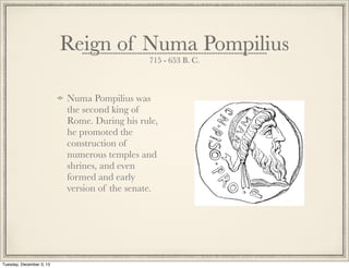 Numa Pompilius was
the second king of
Rome. During his rule,
he promoted the
construction of
numerous temples and
shrines, and even
formed and early
version of the senate.
Reign of Numa Pompilius
715 - 653 B. C.
Tuesday, December 3, 13
 