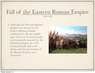 Fall of the Eastern Roman Empire
1453 A.D.
Although the Western Roman
Empire was destroyed, the
Eastern Roman Empire
continued on. By the middle
ages, however, Constantinople
was repeatedly attacked by the
Ottoman Empire. In 1453,
Constantinople fell to the
Turks, and the last bastion of
the Roman Empire was
destroyed.
Tuesday, December 3, 13
 