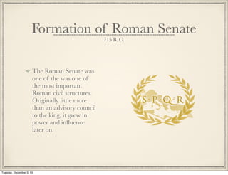The Roman Senate was
one of the was one of
the most important
Roman civil structures.
Originally little more
than an advisory council
to the king, it grew in
power and inﬂuence
later on.
Formation of Roman Senate
715 B. C.
Tuesday, December 3, 13
 