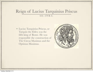 Reign of Lucius Tarquinius Priscus
616 - 579 B. C.
Lucius Tarquinius Priscus, or
Tarquin the Elder, was the
ﬁfth king of Rome. He was
responsible the construction of
The Circus Maximus and the
Optimus Maximus.
Tuesday, December 3, 13
 