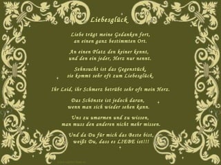 Liebesglück     Liebe trägt meine Gedanken fort,  an einen ganz bestimmten Ort.  An einen Platz den keiner kennt,  und den ein jeder, Herz nur nennt. Sehnsucht ist das Gegenstück,  sie kommt sehr oft zum Liebesglück.  Ihr Leid, ihr Schmerz betrübt sehr oft mein Herz. Das Schönste ist jedoch daran,  wenn man sich wieder sehen kann. Uns zu umarmen und zu wissen,  man muss den anderen nicht mehr missen. Und da Du für mich das Beste bist, weißt Du, dass es LIEBE ist!!! www.caprice-home.eu 