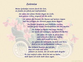 Zeitreise Meine Gedanken reisten durch die Zeit,  sie fanden da Glück und Zufriedenheit. Sie sahen den Glanz Deiner Augen im Licht,  mein ganzes Leben, vergesse ich ihn nicht. Sie spüren das brennen des Kusses auf meinen Lippen und das schlagen des Herzens gegen meine Rippen. Sie fanden Gespräche und fröhliches Lachen,  würden gerne wieder Verrücktheiten mit Dir machen. Sie denken an Reden und lange Nächte,  nie werde ich verlangen, irgendwelche Rechte. Sie sahen die Liebe in dieser Zeit  und wünschten Dich zu treffen,  wäre bald wieder so weit. Sie spüren die Sehnsucht, in Seele und Herz,  doch es ist ein willkommener Schmerz. Der Schmerz beweist das ich lebe  dass ich Liebe und sehne,  erinnert an Zeiten, die ich nicht mehr hergebe! Es war einfach schön, Dich bei mir zu haben  mehr kann ich nicht mehr dazu sagen. www.caprice-home.eu 
