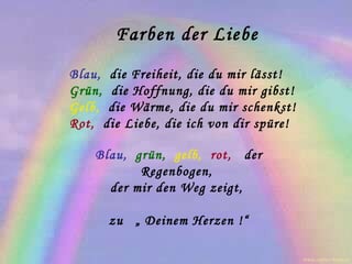 Farben der Liebe Blau,   die Freiheit, die du mir lässt!  Grün,   die Hoffnung, die du mir gibst!  Gelb,   die Wärme, die du mir schenkst!  Rot,   die Liebe, die ich von dir spüre!  Blau,   grün,   gelb,   rot,   der Regenbogen,  der mir den Weg zeigt,  zu   „ Deinem Herzen !“ www.caprice-home.eu 