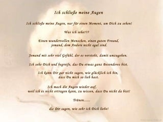Ich schließe meine Augen   Ich schließe meine Augen, nur für einen Moment, um Dich zu sehen!  Was ich sehe???  Einen wundervollen Menschen, einen guten Freund,    jemand, dem Andere nicht egal sind.  Jemand mit sehr viel Gefühl, der es versteht, damit umzugehen.  Ich sehe Dich und begreife, das Du etwas ganz Besonderes bist.  Ich kann Dir gar nicht sagen, wie glücklich ich bin,    dass Du mich so lieb hast.  Ich mach die Augen wieder auf,  weil ich es nicht ertragen kann, zu wissen, dass Du nicht da bist!  Tränen......  die Dir sagen, wie sehr ich Dich liebe! www.caprice-home.eu 