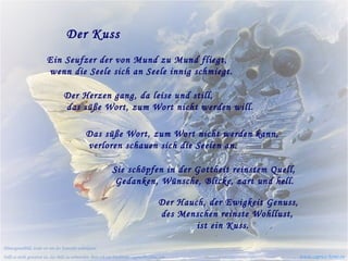 Der Kuss Ein Seufzer der von Mund zu Mund fliegt,   wenn die Seele sich an Seele innig schmiegt. Der Herzen gang, da leise und still,   das süße Wort, zum Wort nicht werden will. Das süße Wort, zum Wort nicht werden kann,   verloren schauen sich die Seelen an.  Sie schöpfen in der Gottheit reinstem Quell,   Gedanken, Wünsche, Blicke, zart und hell. Der Hauch, der Ewigkeit Genuss,   des Menschen reinste Wohllust,    ist ein Kuss. www.caprice-home.eu Hintergrundbild, leider ist mir der Künstler unbekannt.  Falls es nicht gestattet ist, das Bild zu verwenden, bitte ich um Nachricht: caprice@schlau.com 