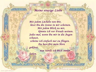 Meine einzige Liebe Mit jedem Lächeln von Dir,  lässt Du die Sonne in mir scheinen. Mit jedem Blick zu mir,    könnte ich vor Freude weinen. Jedes mal, wenn Du mir in die Augen schaust, scheine ich einfach nur zu fliegen. Du hast Dir mein Herz geklaut, nun werde ich Dich immer lieben. www.caprice-home.eu 