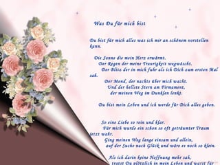 Was Du für mich bist Du bist für mich alles was ich mir an schönem vorstellen kann. Die Sonne die mein Herz erwärmt.  Der Regen der meine Traurigkeit wegwäscht.  Der Blitz der in mich fuhr als ich Dich zum ersten Mal sah.  Der Mond, der nachts über mich wacht.  Und der hellste Stern am Firmament,  der meinen Weg im Dunklen lenkt.  Du bist mein Leben und ich werde für Dich alles geben.  So eine Liebe so rein und klar. Für mich wurde ein schon so oft geträumter Traum jetzt wahr.  Ging meinen Weg lange einsam und allein,  auf der Suche nach Glück und wäre es noch so klein.  Als ich darin keine Hoffnung mehr sah,  tratst Du plötzlich in mein Leben und warst für mich  da.   www.caprice-home.eu 