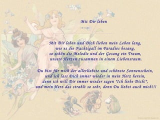 Mit Dir leben  …… Mit Dir leben und Dich lieben mein Leben lang,  wie es die Nachtigall im Paradies besang,  so schön die Melodie und der Gesang ein Traum,  unsere Herzen zusammen in einem Liebensraum. Du bist für mich der allerliebste und schönste Sonnenschein,  und ich lass Dich immer wieder in mein Herz herein,  denn ich will Dir immer wieder sagen "Ich liebe Dich!",  und mein Herz das strahlt so sehr, denn Du liebst auch mich!!! www.caprice-home.eu 