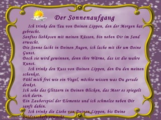 Der Sonnenaufgang Ich trinke den Tau von Deinen Lippen, den der Morgen hat gebracht.  Sanftes liebkosen mit meinen Küssen, bin neben Dir im Sand erwacht.  Die Sonne lacht in Deinen Augen, ich lache mit ihr um Deine Gunst.  Doch sie wird gewinnen, denn ihre Wärme, das ist die wahre Kunst. Ich trinke den Kuss von Deinen Lippen, den Du den meinen schenkst.  Fühl mich frei wie ein Vogel, möchte wissen was Du gerade denkst.  Ich sehe das Glitzern in Deinen Blicken, das Meer es spiegelt sich darin.  Ein Zauberspiel der Elemente und ich schmelze neben Dir sanft dahin. Ich trinke die Liebe von Deinen Lippen, bis Deine Leidenschaft erwacht.  Sanftes schmiegen an Deine Haut, schau in den Himmel und er lacht.  Die Sonne scheint auf Deinen Körper und meine Finger wandern mit.  Gedanken drehen sich wie ein Karussell, der Wind singt einen neuen Hit. Ich trinke die Leidenschaft von Deinen Lippen und verbrenn im Sand.  Dieser Sonnenaufgang am Meeresstrand, er war es der dies hat gesandt.  Du fühlst Dich an wie eine Wolke, die mich mit ihrer Weichheit berührt.  Die Sonne geht auf, ich lächele Dich an und denk, wer hat wen verführt? www.caprice-home.eu 