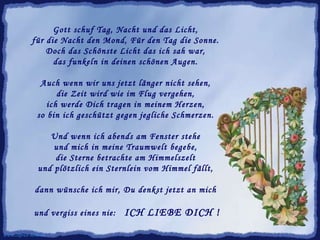 Gott schuf Tag, Nacht und das Licht,  für die Nacht den Mond, Für den Tag die Sonne.  Doch das Schönste Licht das ich sah war,  das funkeln in deinen schönen Augen.  Auch wenn wir uns jetzt länger nicht sehen,  die Zeit wird wie im Flug vergehen,  ich werde Dich tragen in meinem Herzen,  so bin ich geschützt gegen jegliche Schmerzen.  Und wenn ich abends am Fenster stehe  und mich in meine Traumwelt begebe,  die Sterne betrachte am Himmelszelt  und plötzlich ein Sternlein vom Himmel fällt,  dann wünsche ich mir, Du denkst jetzt an mich  und vergiss eines nie:  ICH LIEBE DICH ! www.caprice-home.eu 