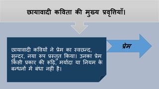 छायावादी कपवता की मुख्य प्रवृपियााँ।
छायावादी कववयों ने प्रेम का स्वछन्द,
सुन्दर, नया रूप प्रस्तुत ककया। उनका प्रेम
ककसी प्रकार की रूहि, मयायदा या तनयम के
बन्धनों में बांधा निीां िै।
प्रेम
 