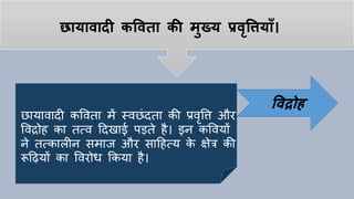 छायावादी कपवता की मुख्य प्रवृपियााँ।
छायावादी कववता में स्वछांदता की प्रवृवि और
ववद्रोि का तत्व हदखाई पड़ते िै। इन कववयों
ने तत्कालीन समाज और साहित्य के क्षेत्र की
रूहियों का ववरोध ककया िै।
पवद्रोह
 